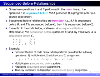 Sequenced-Before Relationships
Given two operations A and B performed in the same thread, the
operation A is sequenced before B if A precedes B in program order (i.e.,
source-code order).
Sequenced-before relationships are transitive (i.e., if A is sequenced
before B, and B is sequenced before C, then A is sequenced before C).
Example: In the code below, statement A is sequenced before
statement B; B is sequenced before statement C; and, by transitivity, A is
sequenced before C.
x = 1; // A
y = 2; // B
z = x + 1; // C
Example:
Consider the line of code below, which performs (in order) the following
operations: 1) multiplication, 2) addition, and 3) assignment.
y = a * x + b; // (y = ((a * x) + b);
Multiplication is sequenced before addition.
Addition is sequenced before assignment.
Thus, by transitivity, multiplication is sequenced before assignment.
Copyright c 2015, 2016 Michael D. Adams C++ Version: 2016-01-18 752
 