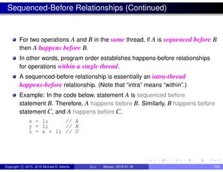 Sequenced-Before Relationships (Continued)
For two operations A and B in the same thread, if A is sequenced before B
then A happens before B.
In other words, program order establishes happens-before relationships
for operations within a single thread.
A sequenced-before relationship is essentially an intra-thread
happens-before relationship. (Note that “intra” means “within”.)
Example: In the code below, statement A is sequenced before
statement B. Therefore, A happens before B. Similarly, B happens before
statement C, and A happens before C.
x = 1; // A
y = 2; // B
z = x + 1; // C
Copyright c 2015, 2016 Michael D. Adams C++ Version: 2016-01-18 753
 