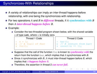Synchronizes-With Relationships
A variety of relationships can imply an inter-thread happens-before
relationship, with one being the synchronizes-with relationship.
For two operations A and B in different threads, if A synchronizes with B
then A inter-thread happens before B.
Example:
Consider the two-threaded program shown below, with the shared variable
x of type int, where x is initially zero.
Thread 1 Code
1 x = 1;
2 // A (call of foo)
3 foo();
Thread 2 Code
1 bar();
2 // B (return from bar)
3 assert(x == 1);
Suppose that the call of the function foo is known to synchronize with the
return from the function bar, which implies that A synchronizes with B.
Since A synchronizes with B, A must inter-thread happen before B, which
implies that A happens before B.
Therefore, the assertion in thread 2 can never fail.
Copyright c 2015, 2016 Michael D. Adams C++ Version: 2016-01-18 756
 
