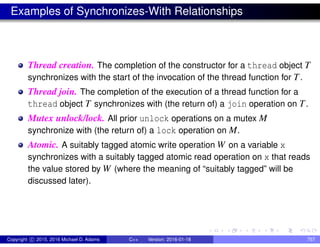 Examples of Synchronizes-With Relationships
Thread creation. The completion of the constructor for a thread object T
synchronizes with the start of the invocation of the thread function for T.
Thread join. The completion of the execution of a thread function for a
thread object T synchronizes with (the return of) a join operation on T.
Mutex unlock/lock. All prior unlock operations on a mutex M
synchronize with (the return of) a lock operation on M.
Atomic. A suitably tagged atomic write operation W on a variable x
synchronizes with a suitably tagged atomic read operation on x that reads
the value stored by W (where the meaning of “suitably tagged” will be
discussed later).
Copyright c 2015, 2016 Michael D. Adams C++ Version: 2016-01-18 757
 