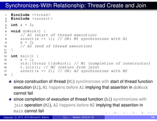 Synchronizes-With Relationship: Thread Create and Join
1 #include <thread >
2 #include <cassert >
3
4 int x = 0;
5
6 void doWork() {
7 // A1 (start of thread execution)
8 assert(x == 1); // OK: M1 synchronizes with A1
9 x = 2;
10 // A2 (end of thread execution)
11 }
12
13 int main() {
14 x = 1;
15 std::thread t(doWork); // M1 (completion of constructor)
16 t.join(); // M2 (return from join)
17 assert(x == 2); // OK: A2 synchronizes with M2
18 }
since construction of thread (M1) synchronizes with start of thread function
execution (A1), M1 happens before A1 implying that assertion in doWork
cannot fail
since completion of execution of thread function (A2) synchronizes with
join operation (M2), A2 happens before M2 implying that assertion in
main cannot fail
Copyright c 2015, 2016 Michael D. Adams C++ Version: 2016-01-18 758
 