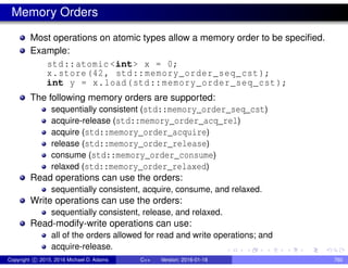 Memory Orders
Most operations on atomic types allow a memory order to be specified.
Example:
std::atomic <int> x = 0;
x.store(42, std::memory_order_seq_cst);
int y = x.load(std::memory_order_seq_cst);
The following memory orders are supported:
sequentially consistent (std::memory_order_seq_cst)
acquire-release (std::memory_order_acq_rel)
acquire (std::memory_order_acquire)
release (std::memory_order_release)
consume (std::memory_order_consume)
relaxed (std::memory_order_relaxed)
Read operations can use the orders:
sequentially consistent, acquire, consume, and relaxed.
Write operations can use the orders:
sequentially consistent, release, and relaxed.
Read-modify-write operations can use:
all of the orders allowed for read and write operations; and
acquire-release.
Copyright c 2015, 2016 Michael D. Adams C++ Version: 2016-01-18 760
 