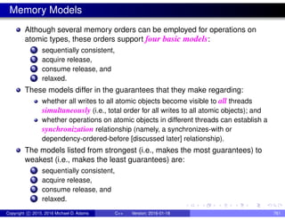 Memory Models
Although several memory orders can be employed for operations on
atomic types, these orders support four basic models:
1 sequentially consistent,
2 acquire release,
3 consume release, and
4 relaxed.
These models differ in the guarantees that they make regarding:
whether all writes to all atomic objects become visible to all threads
simultaneously (i.e., total order for all writes to all atomic objects); and
whether operations on atomic objects in different threads can establish a
synchronization relationship (namely, a synchronizes-with or
dependency-ordered-before [discussed later] relationship).
The models listed from strongest (i.e., makes the most guarantees) to
weakest (i.e., makes the least guarantees) are:
1 sequentially consistent,
2 acquire release,
3 consume release, and
4 relaxed.
Copyright c 2015, 2016 Michael D. Adams C++ Version: 2016-01-18 761
 