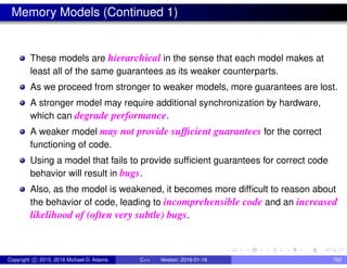 Memory Models (Continued 1)
These models are hierarchical in the sense that each model makes at
least all of the same guarantees as its weaker counterparts.
As we proceed from stronger to weaker models, more guarantees are lost.
A stronger model may require additional synchronization by hardware,
which can degrade performance.
A weaker model may not provide sufficient guarantees for the correct
functioning of code.
Using a model that fails to provide sufficient guarantees for correct code
behavior will result in bugs.
Also, as the model is weakened, it becomes more difficult to reason about
the behavior of code, leading to incomprehensible code and an increased
likelihood of (often very subtle) bugs.
Copyright c 2015, 2016 Michael D. Adams C++ Version: 2016-01-18 762
 