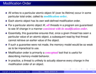 Modification Order
All writes to a particular atomic object M (over its lifetime) occur in some
particular total order, called its modification order.
Each atomic object has its own well-defined modification order.
For a particular atomic object M, all threads in a program are guaranteed
to see M change in a manner consistent with its modification order.
Essentially, this guarantee ensures that, once a given thread has seen a
particular value of an atomic object, a subsequent read by that thread
cannot retrieve an earlier value of the object.
If such a guarantee were not made, the memory model would be so weak
as to be impractical to use.
Modification order is primarily a conceptual tool that is useful for
describing memory-model behavior.
In practice, a thread is unlikely to actually observe every change in the
modification order of an object.
Copyright c 2015, 2016 Michael D. Adams C++ Version: 2016-01-18 763
 