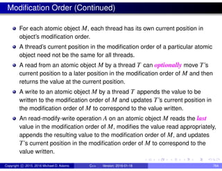 Modification Order (Continued)
For each atomic object M, each thread has its own current position in
object’s modification order.
A thread’s current position in the modification order of a particular atomic
object need not be the same for all threads.
A read from an atomic object M by a thread T can optionally move T’s
current position to a later position in the modification order of M and then
returns the value at the current position.
A write to an atomic object M by a thread T appends the value to be
written to the modification order of M and updates T’s current position in
the modification order of M to correspond to the value written.
An read-modify-write operation A on an atomic object M reads the last
value in the modification order of M, modifies the value read appropriately,
appends the resulting value to the modification order of M, and updates
T’s current position in the modification order of M to correspond to the
value written.
Copyright c 2015, 2016 Michael D. Adams C++ Version: 2016-01-18 764
 