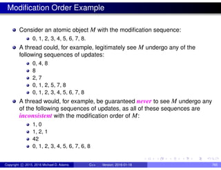 Modification Order Example
Consider an atomic object M with the modification sequence:
0, 1, 2, 3, 4, 5, 6, 7, 8.
A thread could, for example, legitimately see M undergo any of the
following sequences of updates:
0, 4, 8
8
2, 7
0, 1, 2, 5, 7, 8
0, 1, 2, 3, 4, 5, 6, 7, 8
A thread would, for example, be guaranteed never to see M undergo any
of the following sequences of updates, as all of these sequences are
inconsistent with the modification order of M:
1, 0
1, 2, 1
42
0, 1, 2, 3, 4, 5, 6, 7, 6, 8
Copyright c 2015, 2016 Michael D. Adams C++ Version: 2016-01-18 765
 