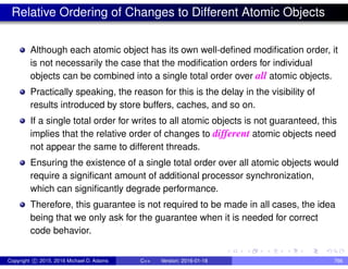 Relative Ordering of Changes to Different Atomic Objects
Although each atomic object has its own well-defined modification order, it
is not necessarily the case that the modification orders for individual
objects can be combined into a single total order over all atomic objects.
Practically speaking, the reason for this is the delay in the visibility of
results introduced by store buffers, caches, and so on.
If a single total order for writes to all atomic objects is not guaranteed, this
implies that the relative order of changes to different atomic objects need
not appear the same to different threads.
Ensuring the existence of a single total order over all atomic objects would
require a significant amount of additional processor synchronization,
which can significantly degrade performance.
Therefore, this guarantee is not required to be made in all cases, the idea
being that we only ask for the guarantee when it is needed for correct
code behavior.
Copyright c 2015, 2016 Michael D. Adams C++ Version: 2016-01-18 766
 
