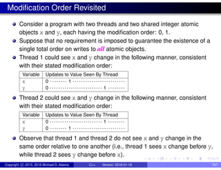 Modification Order Revisited
Consider a program with two threads and two shared integer atomic
objects x and y, each having the modification order: 0, 1.
Suppose that no requirement is imposed to guarantee the existence of a
single total order on writes to all atomic objects.
Thread 1 could see x and y change in the following manner, consistent
with their stated modification order:
Variable Updates to Value Seen By Thread
x 0 . . . . . . . . 1 . . . . . . . . . . . . . . . . . . . . . . . . .
y 0 . . . . . . . . . . . . . . . . . . . . . . . . . 1 . . . . . . . .
Thread 2 could see x and y change in the following manner, consistent
with their stated modification order:
Variable Updates to Value Seen By Thread
x 0 . . . . . . . . . . . . . . . . . . . . . . . . . 1 . . . . . . . .
y 0 . . . . . . . . 1 . . . . . . . . . . . . . . . . . . . . . . . . .
Observe that thread 1 and thread 2 do not see x and y change in the
same order relative to one another (i.e., thread 1 sees x change before y,
while thread 2 sees y change before x).
Copyright c 2015, 2016 Michael D. Adams C++ Version: 2016-01-18 767
 