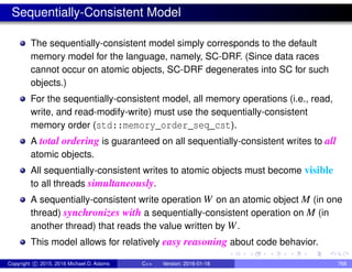 Sequentially-Consistent Model
The sequentially-consistent model simply corresponds to the default
memory model for the language, namely, SC-DRF. (Since data races
cannot occur on atomic objects, SC-DRF degenerates into SC for such
objects.)
For the sequentially-consistent model, all memory operations (i.e., read,
write, and read-modify-write) must use the sequentially-consistent
memory order (std::memory_order_seq_cst).
A total ordering is guaranteed on all sequentially-consistent writes to all
atomic objects.
All sequentially-consistent writes to atomic objects must become visible
to all threads simultaneously.
A sequentially-consistent write operation W on an atomic object M (in one
thread) synchronizes with a sequentially-consistent operation on M (in
another thread) that reads the value written by W.
This model allows for relatively easy reasoning about code behavior.
Copyright c 2015, 2016 Michael D. Adams C++ Version: 2016-01-18 768
 
