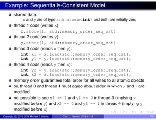 Example: Sequentially-Consistent Model
shared data:
x and y are of type std::atomic<int> and both are initially zero
thread 1 code (writes x):
x.store(1, std::memory_order_seq_cst);
thread 2 code (writes y):
y.store(1, std::memory_order_seq_cst);
thread 3 code (reads x then y):
int x1 = x.load(std::memory_order_seq_cst);
int y1 = y.load(std::memory_order_seq_cst);
thread 4 code (reads y then x):
int y2 = y.load(std::memory_order_seq_cst);
int x2 = x.load(std::memory_order_seq_cst);
memory order guarantees total order for all writes to all atomic objects
so, thread 3 and thread 4 must agree about order in which x and y are
modified
not possible to see x1 == 1 and y1 == 0 in thread 3 (implying x
modified before y) and x2 == 0 and y2 == 1 in thread 4 (implying y
modified before x)
Copyright c 2015, 2016 Michael D. Adams C++ Version: 2016-01-18 769
 