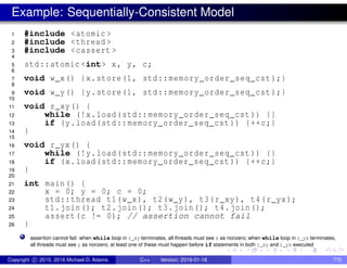 Example: Sequentially-Consistent Model
1 #include <atomic >
2 #include <thread >
3 #include <cassert >
4
5 std::atomic <int> x, y, c;
6
7 void w_x() {x.store(1, std::memory_order_seq_cst );}
8
9 void w_y() {y.store(1, std::memory_order_seq_cst );}
10
11 void r_xy() {
12 while (!x.load(std::memory_order_seq_cst )) {}
13 if (y.load(std::memory_order_seq_cst )) {++c;}
14 }
15
16 void r_yx() {
17 while (!y.load(std::memory_order_seq_cst )) {}
18 if (x.load(std::memory_order_seq_cst )) {++c;}
19 }
20
21 int main() {
22 x = 0; y = 0; c = 0;
23 std::thread t1(w_x), t2(w_y), t3(r_xy), t4(r_yx);
24 t1.join(); t2.join(); t3.join(); t4.join();
25 assert(c != 0); // assertion cannot fail
26 }
assertion cannot fail: when while loop in r_xy terminates, all threads must see x as nonzero; when while loop in r_yx terminates,
all threads must see y as nonzero; at least one of these must happen before if statements in both r_xy and r_yx executed
Copyright c 2015, 2016 Michael D. Adams C++ Version: 2016-01-18 770
 