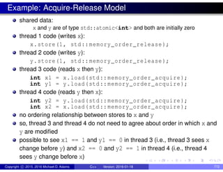 Example: Acquire-Release Model
shared data:
x and y are of type std::atomic<int> and both are initially zero
thread 1 code (writes x):
x.store(1, std::memory_order_release);
thread 2 code (writes y):
y.store(1, std::memory_order_release);
thread 3 code (reads x then y):
int x1 = x.load(std::memory_order_acquire);
int y1 = y.load(std::memory_order_acquire);
thread 4 code (reads y then x):
int y2 = y.load(std::memory_order_acquire);
int x2 = x.load(std::memory_order_acquire);
no ordering relationship between stores to x and y
so, thread 3 and thread 4 do not need to agree about order in which x and
y are modified
possible to see x1 == 1 and y1 == 0 in thread 3 (i.e., thread 3 sees x
change before y) and x2 == 0 and y2 == 1 in thread 4 (i.e., thread 4
sees y change before x)
Copyright c 2015, 2016 Michael D. Adams C++ Version: 2016-01-18 772
 