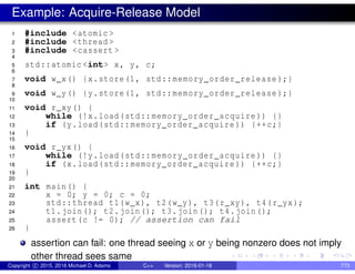 Example: Acquire-Release Model
1 #include <atomic >
2 #include <thread >
3 #include <cassert >
4
5 std::atomic <int> x, y, c;
6
7 void w_x() {x.store(1, std::memory_order_release );}
8
9 void w_y() {y.store(1, std::memory_order_release );}
10
11 void r_xy() {
12 while (!x.load(std::memory_order_acquire )) {}
13 if (y.load(std::memory_order_acquire )) {++c;}
14 }
15
16 void r_yx() {
17 while (!y.load(std::memory_order_acquire )) {}
18 if (x.load(std::memory_order_acquire )) {++c;}
19 }
20
21 int main() {
22 x = 0; y = 0; c = 0;
23 std::thread t1(w_x), t2(w_y), t3(r_xy), t4(r_yx);
24 t1.join(); t2.join(); t3.join(); t4.join();
25 assert(c != 0); // assertion can fail
26 }
assertion can fail: one thread seeing x or y being nonzero does not imply
other thread sees same
Copyright c 2015, 2016 Michael D. Adams C++ Version: 2016-01-18 773
 