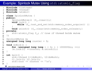 Example: Spinlock Mutex Using std::atomic_flag
1 #include <iostream >
2 #include <thread >
3 #include <atomic >
4
5 class SpinLockMutex {
6 public:
7 SpinLockMutex() {f_.clear();}
8 void lock() {
9 while (f_.test_and_set(std::memory_order_acquire )) {}
10 }
11 void unlock() {f_.clear(std::memory_order_release );}
12 private:
13 std::atomic_flag f_; // true if thread holds mutex
14 };
15
16 SpinLockMutex m;
17 unsigned long long counter = 0;
18
19 void doWork() {
20 for (unsigned long long i = 0; i < 100000ULL; ++i)
21 {m.lock(); ++counter; m.unlock();}
22 }
23
24 int main() {
25 std::thread t1(doWork), t2(doWork);
26 t1.join(); t2.join();
27 std::cout << counter << ’n’;
28 }
uses acquire-release model
Copyright c 2015, 2016 Michael D. Adams C++ Version: 2016-01-18 774
 