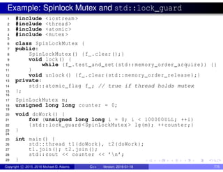 Example: Spinlock Mutex and std::lock_guard
1 #include <iostream >
2 #include <thread >
3 #include <atomic >
4 #include <mutex >
5
6 class SpinLockMutex {
7 public:
8 SpinLockMutex() {f_.clear();}
9 void lock() {
10 while (f_.test_and_set(std::memory_order_acquire )) {}
11 }
12 void unlock() {f_.clear(std::memory_order_release );}
13 private:
14 std::atomic_flag f_; // true if thread holds mutex
15 };
16
17 SpinLockMutex m;
18 unsigned long long counter = 0;
19
20 void doWork() {
21 for (unsigned long long i = 0; i < 100000ULL; ++i)
22 {std::lock_guard <SpinLockMutex > lg(m); ++counter;}
23 }
24
25 int main() {
26 std::thread t1(doWork), t2(doWork);
27 t1.join(); t2.join();
28 std::cout << counter << ’n’;
29 }
Copyright c 2015, 2016 Michael D. Adams C++ Version: 2016-01-18 775
 
