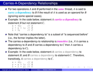 Carries-A-Dependency Relationships
For two operations A and B performed in the same thread, A is said to
carry a dependency to B if the result of A is used as an operand for B
(ignoring some special cases).
Example: In the code below, statement A carries a dependency to
statement B but not statement C.
x = 42; // A
y = x + 1; // B
z = 0; // C
Note that “carries a dependency to” is a subset of “is sequenced before”
(i.e., the former implies the latter).
The carries-a-dependency-to relationship is transitive (i.e., if A carries a
dependency to B and B carries a dependency to C then A carries a
dependency to C).
Example: In the code below, statement A carries a dependency to
statement B; and B carries a dependency to statement C. Therefore,
transitively, A carries a dependency to C.
x = 42; // A
y = x + 1; // B
z = 2 * y; // C
Copyright c 2015, 2016 Michael D. Adams C++ Version: 2016-01-18 776
 