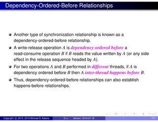 Dependency-Ordered-Before Relationships
Another type of synchronization relationship is known as a
dependency-ordered-before relationship.
A write-release operation A is dependency ordered before a
read-consume operation B if B reads the value written by A (or any side
effect in the release sequence headed by A).
For two operations A and B performed in different threads, if A is
dependency ordered before B then A inter-thread happens before B.
Thus, dependency-ordered-before relationships can also establish
happens-before relationships.
Copyright c 2015, 2016 Michael D. Adams C++ Version: 2016-01-18 777
 