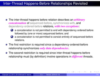 Inter-Thread Happens-Before Relationships Revisited
The inter-thread happens before relation describes an arbitrary
concatenation of sequenced-before, synchronizes-with, and
dependency-ordered-before relations, with two exceptions:
1 a concatenation is not permitted to end with dependency ordered before
followed by (one or more) sequenced before; and
2 a concatenation is not permitted to consist entirely of sequenced-before
relations.
The first restriction is required since a dependency-ordered-before
relationship synchronizes only data dependencies.
The second restriction is required since inter-thread happens-before
relationship must (by definition) involve operations in different threads.
Copyright c 2015, 2016 Michael D. Adams C++ Version: 2016-01-18 778
 
