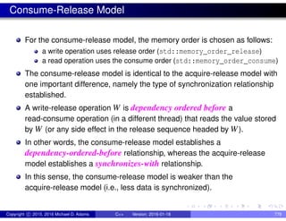 Consume-Release Model
For the consume-release model, the memory order is chosen as follows:
a write operation uses release order (std::memory_order_release)
a read operation uses the consume order (std::memory_order_consume)
The consume-release model is identical to the acquire-release model with
one important difference, namely the type of synchronization relationship
established.
A write-release operation W is dependency ordered before a
read-consume operation (in a different thread) that reads the value stored
by W (or any side effect in the release sequence headed by W).
In other words, the consume-release model establishes a
dependency-ordered-before relationship, whereas the acquire-release
model establishes a synchronizes-with relationship.
In this sense, the consume-release model is weaker than the
acquire-release model (i.e., less data is synchronized).
Copyright c 2015, 2016 Michael D. Adams C++ Version: 2016-01-18 779
 
