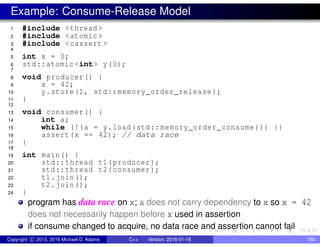 Example: Consume-Release Model
1 #include <thread >
2 #include <atomic >
3 #include <cassert >
4
5 int x = 0;
6 std::atomic <int> y(0);
7
8 void producer() {
9 x = 42;
10 y.store(1, std::memory_order_release );
11 }
12
13 void consumer() {
14 int a;
15 while (!(a = y.load(std::memory_order_consume ))) {}
16 assert(x == 42); // data race
17 }
18
19 int main() {
20 std::thread t1(producer);
21 std::thread t2(consumer);
22 t1.join();
23 t2.join();
24 }
program has data race on x; a does not carry dependency to x so x = 42
does not necessarily happen before x used in assertion
if consume changed to acquire, no data race and assertion cannot fail
Copyright c 2015, 2016 Michael D. Adams C++ Version: 2016-01-18 780
 