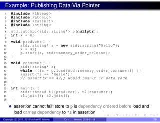 Example: Publishing Data Via Pointer
1 #include <thread >
2 #include <atomic >
3 #include <cassert >
4 #include <string >
5
6 std::atomic <std::string*> p(nullptr);
7 int x = 0;
8
9 void producer() {
10 std::string* s = new std::string("Hello");
11 x = 42;
12 p.store(s, std::memory_order_release );
13 }
14
15 void consumer() {
16 std::string* s;
17 while (!(s = p.load(std::memory_order_consume ))) {}
18 assert(*s == "Hello");
19 // assert(x == 42); would result in data race
20 }
21
22 int main() {
23 std::thread t1(producer), t2(consumer);
24 t1.join(); t2.join();
25 }
assertion cannot fail; store to p is dependency ordered before load and
load carries dependency to *s in assertion
Copyright c 2015, 2016 Michael D. Adams C++ Version: 2016-01-18 781
 