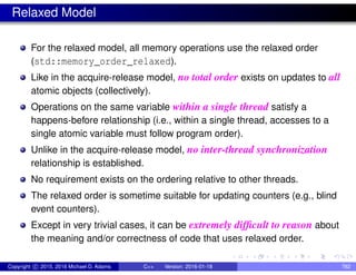 Relaxed Model
For the relaxed model, all memory operations use the relaxed order
(std::memory_order_relaxed).
Like in the acquire-release model, no total order exists on updates to all
atomic objects (collectively).
Operations on the same variable within a single thread satisfy a
happens-before relationship (i.e., within a single thread, accesses to a
single atomic variable must follow program order).
Unlike in the acquire-release model, no inter-thread synchronization
relationship is established.
No requirement exists on the ordering relative to other threads.
The relaxed order is sometime suitable for updating counters (e.g., blind
event counters).
Except in very trivial cases, it can be extremely difficult to reason about
the meaning and/or correctness of code that uses relaxed order.
Copyright c 2015, 2016 Michael D. Adams C++ Version: 2016-01-18 782
 