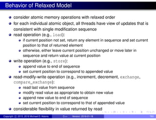 Behavior of Relaxed Model
consider atomic memory operations with relaxed order
for each individual atomic object, all threads have view of updates that is
consistent with single modification sequence
read operation (e.g., load):
if current position not set, return any element in sequence and set current
position to that of returned element
otherwise, either leave current position unchanged or move later in
sequence and return value at current position
write operation (e.g., store):
append value to end of sequence
set current position to correspond to appended value
read-modify-write operation (e.g., increment, decrement, exchange,
compare_exchange):
read last value from sequence
modify read value as appropriate to obtain new value
append new value to end of sequence
set current position to correspond to that of appended value
considerable flexibility in value returned by read
Copyright c 2015, 2016 Michael D. Adams C++ Version: 2016-01-18 783
 