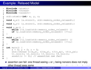 Example: Relaxed Model
1 #include <atomic >
2 #include <thread >
3 #include <cassert >
4
5 std::atomic <int> x, y, c;
6
7 void w_x() {x.store(1, std::memory_order_relaxed );}
8
9 void w_y() {y.store(1, std::memory_order_relaxed );}
10
11 void r_xy() {
12 while (!x.load(std::memory_order_relaxed )) {}
13 if (y.load(std::memory_order_relaxed )) {++c;}
14 }
15
16 void r_yx() {
17 while (!y.load(std::memory_order_relaxed )) {}
18 if (x.load(std::memory_order_relaxed )) {++c;}
19 }
20
21 int main() {
22 x = 0; y = 0; c = 0;
23 std::thread t1(w_x), t2(w_y), t3(r_xy), t4(r_yx);
24 t1.join(); t2.join(); t3.join(); t4.join();
25 assert(c != 0); // assertion can fail
26 }
assertion can fail: one thread seeing x or y being nonzero does not imply
other thread sees same
Copyright c 2015, 2016 Michael D. Adams C++ Version: 2016-01-18 784
 