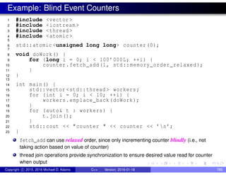 Example: Blind Event Counters
1 #include <vector >
2 #include <iostream >
3 #include <thread >
4 #include <atomic >
5
6 std::atomic <unsigned long long> counter (0);
7
8 void doWork() {
9 for (long i = 0; i < 100’000L; ++i) {
10 counter.fetch_add(1, std::memory_order_relaxed );
11 }
12 }
13
14 int main() {
15 std::vector <std::thread > workers;
16 for (int i = 0; i < 10; ++i) {
17 workers.emplace_back(doWork);
18 }
19 for (auto& t : workers) {
20 t.join();
21 }
22 std::cout << "counter " << counter << ’n’;
23 }
fetch_add can use relaxed order, since only incrementing counter blindly (i.e., not
taking action based on value of counter)
thread join operations provide synchronization to ensure desired value read for counter
when output
Copyright c 2015, 2016 Michael D. Adams C++ Version: 2016-01-18 785
 