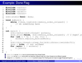 Example: Done Flag
1 #include <vector >
2 #include <thread >
3 #include <atomic >
4 #include <chrono >
5
6 std::atomic <bool> done;
7
8 void doWork() {
9 while (!done.load(std::memory_order_relaxed )) {
10 // do something here
11 }
12 }
13
14 int main() {
15 std::vector <std::thread > workers;
16 done.store(false, std::memory_order_relaxed ); // I hope? ;)
17 for (int i = 0; i < 16; ++i) {
18 workers.emplace_back(doWork);
19 }
20 std::this_thread::sleep_for(std::chrono::seconds (5));
21 done = true; // not relaxed
22 for (auto& t : workers) {
23 t.join();
24 }
25 }
done.store can be relaxed due to synchronization from thread create
done.load can be relaxed since order not important; different order as if other threads ran at different speeds
assign to done must be sequentially-consistent to prevent assign from floating past join (due to single-thread optimization)
Copyright c 2015, 2016 Michael D. Adams C++ Version: 2016-01-18 786
 