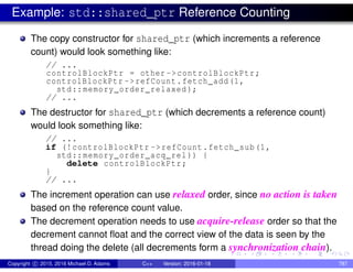 Example: std::shared_ptr Reference Counting
The copy constructor for shared_ptr (which increments a reference
count) would look something like:
// ...
controlBlockPtr = other ->controlBlockPtr;
controlBlockPtr ->refCount.fetch_add(1,
std::memory_order_relaxed );
// ...
The destructor for shared_ptr (which decrements a reference count)
would look something like:
// ...
if (!controlBlockPtr ->refCount.fetch_sub(1,
std::memory_order_acq_rel )) {
delete controlBlockPtr;
}
// ...
The increment operation can use relaxed order, since no action is taken
based on the reference count value.
The decrement operation needs to use acquire-release order so that the
decrement cannot float and the correct view of the data is seen by the
thread doing the delete (all decrements form a synchronization chain).
Copyright c 2015, 2016 Michael D. Adams C++ Version: 2016-01-18 787
 