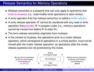 Release Semantics for Memory Operations
Release semantics is a property that can only apply to operations that
write to memory (i.e., read-modify-write operations or plain writes).
A write operation that has release semantics is called a write release.
A write release operation W cannot be reordered with any read or write
operation that precedes W in program order (i.e., memory operations
cannot be moved from before W to after W).
The term release semantics originates from mutexes.
In the context of mutexes, the operations prior to a mutex release
operation, which correspond to operations in a critical section, must not be
moved after the mutex release operation, as operations after the mutex
release operation are not protected by the mutex.
Write Release
After
(In Program Order)
Before
(In Program Order)
Moving memory operations
across the write release
allowed
in this direction is
Moving memory operations
across the write release
not allowed
in this direction is
Copyright c 2015, 2016 Michael D. Adams C++ Version: 2016-01-18 788
 