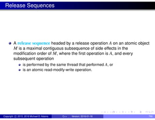 Release Sequences
A release sequence headed by a release operation A on an atomic object
M is a maximal contiguous subsequence of side effects in the
modification order of M, where the first operation is A, and every
subsequent operation
is performed by the same thread that performed A, or
is an atomic read-modify-write operation.
Copyright c 2015, 2016 Michael D. Adams C++ Version: 2016-01-18 790
 