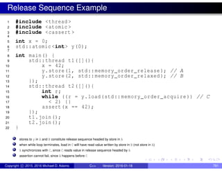 Release Sequence Example
1 #include <thread >
2 #include <atomic >
3 #include <cassert >
4
5 int x = 0;
6 std::atomic <int> y(0);
7
8 int main() {
9 std::thread t1([](){
10 x = 42;
11 y.store(1, std::memory_order_release ); // A
12 y.store(2, std::memory_order_relaxed ); // B
13 });
14 std::thread t2([](){
15 int r;
16 while ((r = y.load(std::memory_order_acquire )) // C
17 < 2) {}
18 assert(x == 42);
19 });
20 t1.join();
21 t2.join();
22 }
stores to y in A and B constitute release sequence headed by store in A
when while loop terminates, load in C will have read value written by store in B (not store in A)
A synchronizes with C, since C reads value in release sequence headed by A
assertion cannot fail, since A happens before C
Copyright c 2015, 2016 Michael D. Adams C++ Version: 2016-01-18 791
 