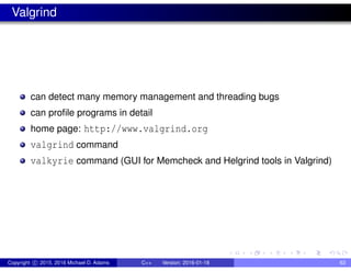 Valgrind
can detect many memory management and threading bugs
can profile programs in detail
home page: http://www.valgrind.org
valgrind command
valkyrie command (GUI for Memcheck and Helgrind tools in Valgrind)
Copyright c 2015, 2016 Michael D. Adams C++ Version: 2016-01-18 63
 