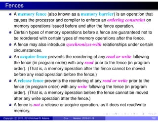 Fences
A memory fence (also known as a memory barrier) is an operation that
causes the processor and compiler to enforce an ordering constraint on
memory operations issued before and after the fence operation.
Certain types of memory operations before a fence are guaranteed not to
be reordered with certain types of memory operations after the fence.
A fence may also introduce synchronizes-with relationships under certain
circumstances.
An acquire fence prevents the reordering of any read or write following
the fence (in program order) with any read prior to the fence (in program
order). (That is, a memory operation after the fence cannot be moved
before any read operation before the fence.)
A release fence prevents the reordering of any read or write prior to the
fence (in program order) with any write following the fence (in program
order). (That is, a memory operation before the fence cannot be moved
after any write operation after the fence.)
A fence is not a release or acquire operation. as it does not read/write
memory.
Copyright c 2015, 2016 Michael D. Adams C++ Version: 2016-01-18 792
 