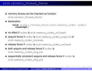 std::atomic_thread_fence
memory fences can be inserted via function
std::atomic_thread_fence
declaration:
void atomic_thread_fence(std::memory_order order)
noexcept;
no effect if order is std::memory_order_relaxed
acquire fence if order is std::memory_order_acquire or
std::memory_order_consume
release fence if order is std::memory_order_release
both acquire and release fence if order is
std::memory_order_acq_rel
sequentially consistent acquire and release fence if order is
std::memory_order_seq_cst
Copyright c 2015, 2016 Michael D. Adams C++ Version: 2016-01-18 793
 