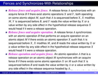 Fences and Synchronizes-With Relationships
Release fence and acquire fence. A release fence A synchronizes with an
acquire fence B if there exist atomic operations X and Y, both operating
on some atomic object M, such that A is sequenced before X, X modifies
M, Y is sequenced before B, and Y reads the value written by X or a
value written by any side effect in the hypothetical release sequence X
would head if it were a release operation.
Release fence and acquire operation. A release fence A synchronizes
with an atomic operation B that performs an acquire operation on an
atomic object M if there exists an atomic operation X such that A is
sequenced before X, X modifies M, and B reads the value written by X or
a value written by any side effect in the hypothetical release sequence X
would head if it were a release operation.
Release operation and acquire fence. An atomic operation A that is a
release operation on an atomic object M synchronizes with an acquire
fence B if there exists some atomic operation X on M such that X is
sequenced before B and reads the value written by A or a value written by
any side effect in the release sequence headed by A.
Copyright c 2015, 2016 Michael D. Adams C++ Version: 2016-01-18 794
 
