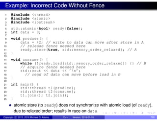 Example: Incorrect Code Without Fence
1 #include <thread >
2 #include <atomic >
3 #include <iostream >
4
5 std::atomic <bool> ready(false);
6 int data = 0;
7
8 void produce() {
9 data = 42; // write to data can move after store in A
10 // release fence needed here
11 ready.store(true, std::memory_order_relaxed ); // A
12 }
13
14 void consume() {
15 while (!ready.load(std::memory_order_relaxed )) {} // B
16 // acquire fence needed here
17 std::cout << data << ’n’;
18 // read of data can move before load in B
19 }
20
21 int main() {
22 std::thread t1(produce);
23 std::thread t2(consume);
24 t1.join(); t2.join();
25 }
atomic store (to ready) does not synchronize with atomic load (of ready),
due to relaxed order; results in race on data
Copyright c 2015, 2016 Michael D. Adams C++ Version: 2016-01-18 795
 
