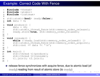 Example: Correct Code With Fence
1 #include <thread >
2 #include <atomic >
3 #include <iostream >
4
5 std::atomic <bool> ready(false);
6 int data = 0;
7
8 void produce() {
9 data = 42;
10 std::atomic_thread_fence(std::memory_order_release );
11 ready.store(true, std::memory_order_relaxed );
12 }
13
14 void consume() {
15 while (!ready.load(std::memory_order_relaxed )) {}
16 std::atomic_thread_fence(std::memory_order_acquire );
17 std::cout << data << ’n’;
18 }
19
20 int main() {
21 std::thread t1(produce);
22 std::thread t2(consume);
23 t1.join(); t2.join();
24 }
release fence synchronizes with acquire fence, due to atomic load (of
ready) reading from result of atomic store (to ready)
Copyright c 2015, 2016 Michael D. Adams C++ Version: 2016-01-18 796
 