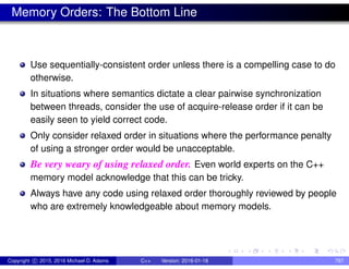 Memory Orders: The Bottom Line
Use sequentially-consistent order unless there is a compelling case to do
otherwise.
In situations where semantics dictate a clear pairwise synchronization
between threads, consider the use of acquire-release order if it can be
easily seen to yield correct code.
Only consider relaxed order in situations where the performance penalty
of using a stronger order would be unacceptable.
Be very weary of using relaxed order. Even world experts on the C++
memory model acknowledge that this can be tricky.
Always have any code using relaxed order thoroughly reviewed by people
who are extremely knowledgeable about memory models.
Copyright c 2015, 2016 Michael D. Adams C++ Version: 2016-01-18 797
 