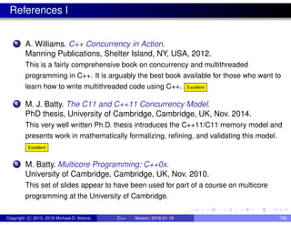 References I
1 A. Williams. C++ Concurrency in Action.
Manning Publications, Shelter Island, NY, USA, 2012.
This is a fairly comprehensive book on concurrency and multithreaded
programming in C++. It is arguably the best book available for those who want to
learn how to write multithreaded code using C++. Excellent
2 M. J. Batty. The C11 and C++11 Concurrency Model.
PhD thesis, University of Cambridge, Cambridge, UK, Nov. 2014.
This very well written Ph.D. thesis introduces the C++11/C11 memory model and
presents work in mathematically formalizing, refining, and validating this model.
Excellent
3 M. Batty. Multicore Programming: C++0x.
University of Cambridge, Cambridge, UK, Nov. 2010.
This set of slides appear to have been used for part of a course on multicore
programming at the University of Cambridge.
Copyright c 2015, 2016 Michael D. Adams C++ Version: 2016-01-18 799
 