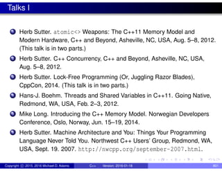 Talks I
1 Herb Sutter. atomic<> Weapons: The C++11 Memory Model and
Modern Hardware, C++ and Beyond, Asheville, NC, USA, Aug. 5–8, 2012.
(This talk is in two parts.)
2 Herb Sutter. C++ Concurrency, C++ and Beyond, Asheville, NC, USA,
Aug. 5–8, 2012.
3 Herb Sutter. Lock-Free Programming (Or, Juggling Razor Blades),
CppCon, 2014. (This talk is in two parts.)
4 Hans-J. Boehm. Threads and Shared Variables in C++11. Going Native,
Redmond, WA, USA, Feb. 2–3, 2012.
5 Mike Long. Introducing the C++ Memory Model. Norwegian Developers
Conference, Oslo, Norway, Jun. 15–19, 2014.
6 Herb Sutter. Machine Architecture and You: Things Your Programming
Language Never Told You. Northwest C++ Users’ Group, Redmond, WA,
USA, Sept. 19. 2007. http://nwcpp.org/september-2007.html.
Copyright c 2015, 2016 Michael D. Adams C++ Version: 2016-01-18 801
 