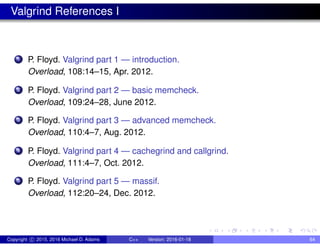 Valgrind References I
1 P. Floyd. Valgrind part 1 — introduction.
Overload, 108:14–15, Apr. 2012.
2 P. Floyd. Valgrind part 2 — basic memcheck.
Overload, 109:24–28, June 2012.
3 P. Floyd. Valgrind part 3 — advanced memcheck.
Overload, 110:4–7, Aug. 2012.
4 P. Floyd. Valgrind part 4 — cachegrind and callgrind.
Overload, 111:4–7, Oct. 2012.
5 P. Floyd. Valgrind part 5 — massif.
Overload, 112:20–24, Dec. 2012.
Copyright c 2015, 2016 Michael D. Adams C++ Version: 2016-01-18 64
 