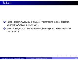 Talks II
7 Pablo Halpern. Overview of Parallel Programming in C++, CppCon,
Bellevue, WA, USA, Sept. 8, 2014.
8 Valentin Ziegler. C++ Memory Model, Meeting C++, Berlin, Germany,
Dec. 6, 2014.
Copyright c 2015, 2016 Michael D. Adams C++ Version: 2016-01-18 802
 