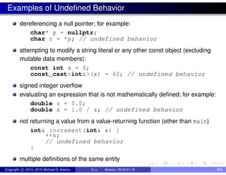 Examples of Undefined Behavior
dereferencing a null pointer; for example:
char* p = nullptr;
char c = *p; // undefined behavior
attempting to modify a string literal or any other const object (excluding
mutable data members):
const int x = 0;
const_cast<int&>(x) = 42; // undefined behavior
signed integer overflow
evaluating an expression that is not mathematically defined; for example:
double z = 0.0;
double x = 1.0 / z; // undefined behavior
not returning a value from a value-returning function (other than main)
int& increment(int& x) {
++x;
// undefined behavior
}
multiple definitions of the same entity
Copyright c 2015, 2016 Michael D. Adams C++ Version: 2016-01-18 806
 