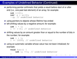 Examples of Undefined Behavior (Continued)
performing pointer arithmetic that yields a result before start of or after
end (i.e., one past last element) of an array; for example:
int v[10];
int* p = &v[0];
--p; // undefined behavior
using pointers to objects whose lifetime has ended
left-shifting values by a negative amount; for example:
int i = 1;
i << (-3); // undefined behavior
shifting values by an amount greater than or equal to the number of bits in
the number; for example:
int i = 1;
i << 10000; // undefined behavior
using an automatic variable whose value has not been initialized; for
example:
void func() {
int i; ++i; // undefined behavior
}
Copyright c 2015, 2016 Michael D. Adams C++ Version: 2016-01-18 807
 
