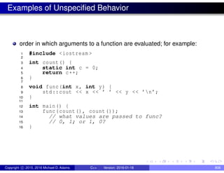 Examples of Unspecified Behavior
order in which arguments to a function are evaluated; for example:
1 #include <iostream >
2
3 int count() {
4 static int c = 0;
5 return c++;
6 }
7
8 void func(int x, int y) {
9 std::cout << x << ’ ’ << y << ’n’;
10 }
11
12 int main() {
13 func(count(), count());
14 // what values are passed to func?
15 // 0, 1; or 1, 0?
16 }
Copyright c 2015, 2016 Michael D. Adams C++ Version: 2016-01-18 808
 