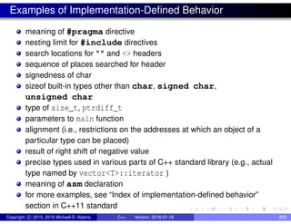 Examples of Implementation-Defined Behavior
meaning of #pragma directive
nesting limit for #include directives
search locations for "" and <> headers
sequence of places searched for header
signedness of char
sizeof built-in types other than char, signed char,
unsigned char
type of size_t, ptrdiff_t
parameters to main function
alignment (i.e., restrictions on the addresses at which an object of a
particular type can be placed)
result of right shift of negative value
precise types used in various parts of C++ standard library (e.g., actual
type named by vector<T>::iterator )
meaning of asm declaration
for more examples, see “Index of implementation-defined behavior”
section in C++11 standard
Copyright c 2015, 2016 Michael D. Adams C++ Version: 2016-01-18 809
 
